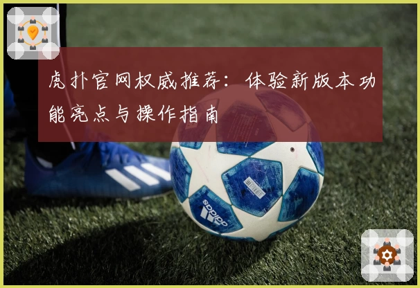 虎扑官网权威推荐：体验新版本功能亮点与操作指南