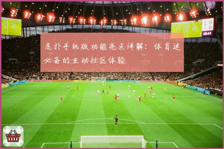 虎扑手机版功能亮点详解：体育迷必备的互动社区体验