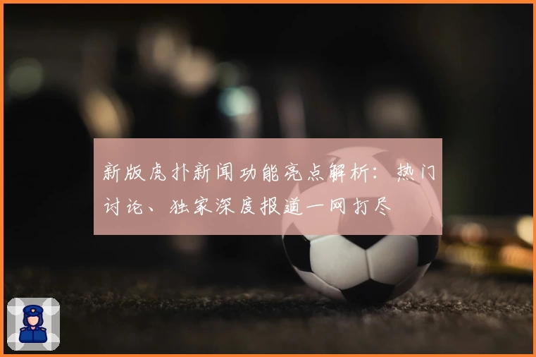 新版虎扑新闻功能亮点解析：热门讨论、独家深度报道一网打尽