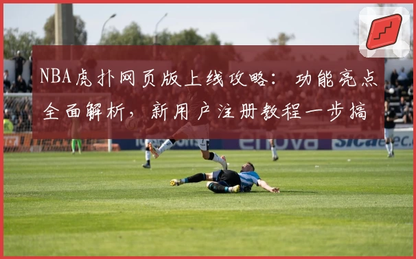 NBA虎扑网页版上线攻略：功能亮点全面解析，新用户注册教程一步搞定