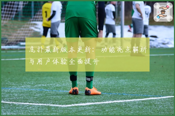 虎扑最新版本更新：功能亮点解析与用户体验全面提升