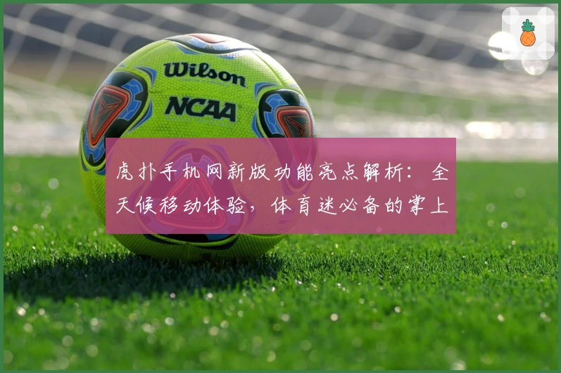 虎扑手机网新版功能亮点解析：全天候移动体验，体育迷必备的掌上社区指南