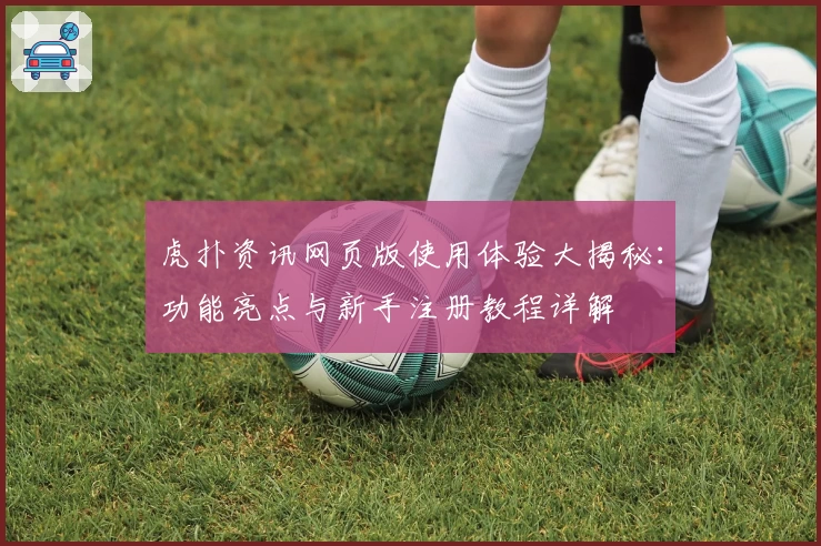 虎扑资讯网页版使用体验大揭秘：功能亮点与新手注册教程详解