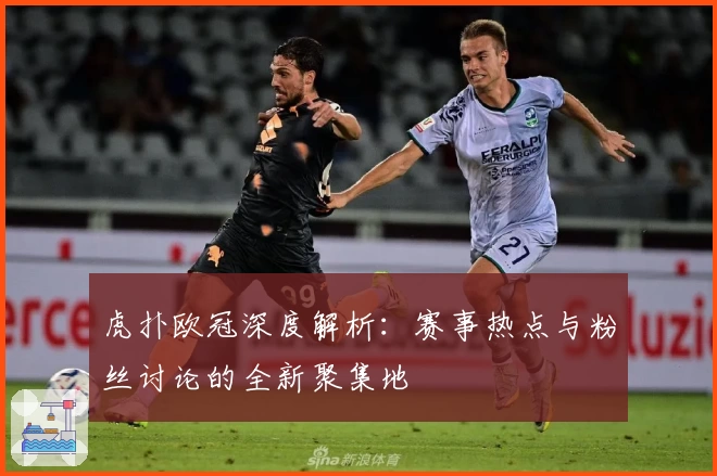 虎扑欧冠深度解析：赛事热点与粉丝讨论的全新聚集地
