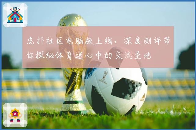 虎扑社区电脑版上线，深度测评带你探秘体育迷心中的交流圣地