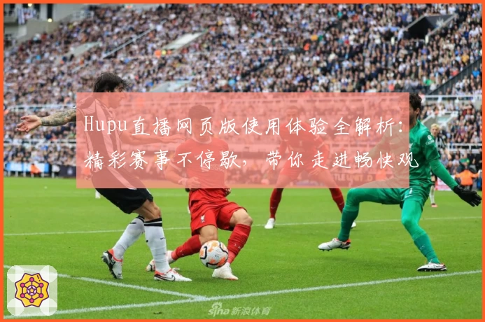Hupu直播网页版使用体验全解析：精彩赛事不停歇，带你走进畅快观赛新世界