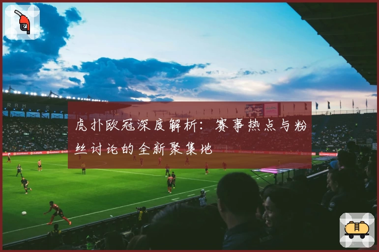 虎扑欧冠深度解析：赛事热点与粉丝讨论的全新聚集地