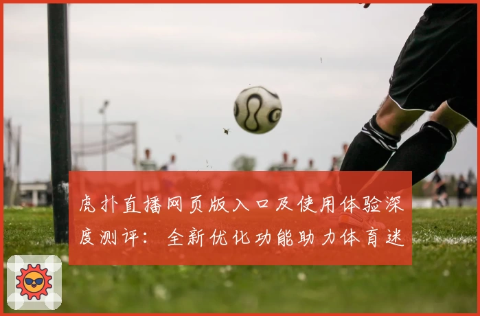 虎扑直播网页版入口及使用体验深度测评：全新优化功能助力体育迷畅快观赛