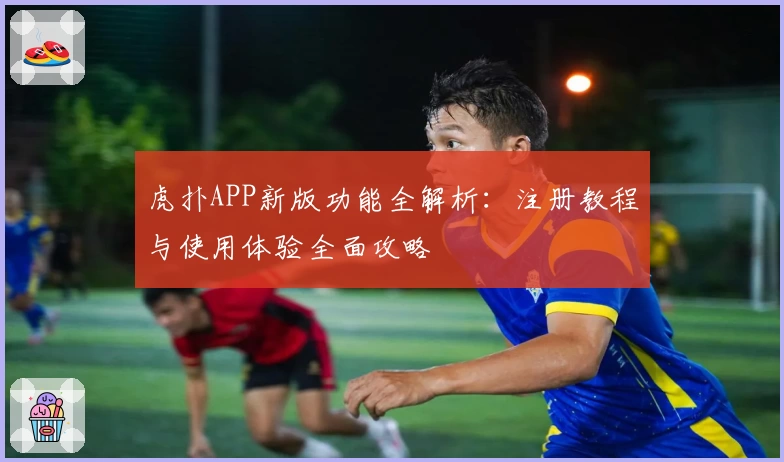 虎扑APP新版功能全解析：注册教程与使用体验全面攻略