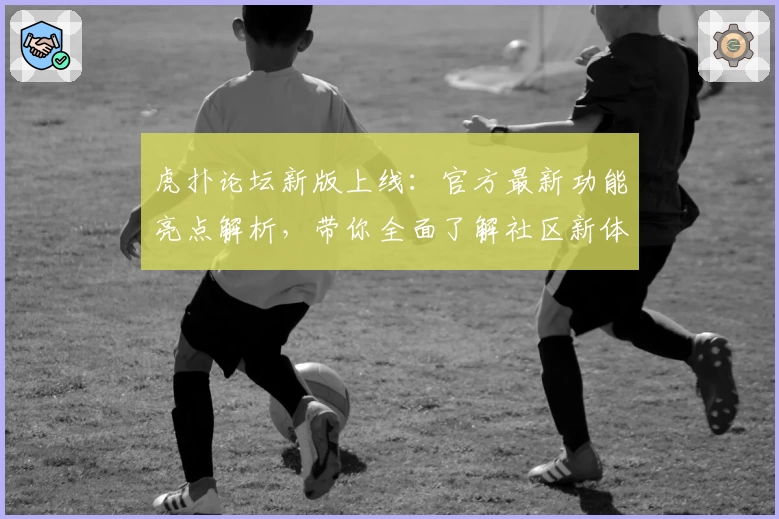 虎扑论坛新版上线：官方最新功能亮点解析，带你全面了解社区新体验