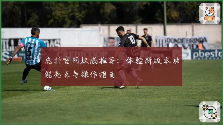 虎扑官网权威推荐：体验新版本功能亮点与操作指南