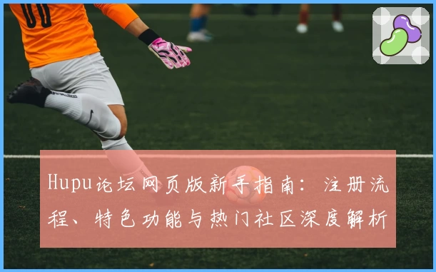 Hupu论坛网页版新手指南：注册流程、特色功能与热门社区深度解析
