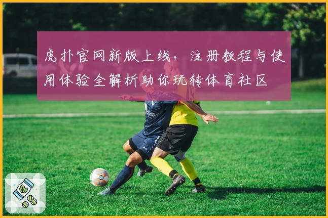 虎扑官网新版上线，注册教程与使用体验全解析助你玩转体育社区