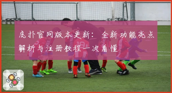 虎扑官网版本更新：全新功能亮点解析与注册教程一次看懂