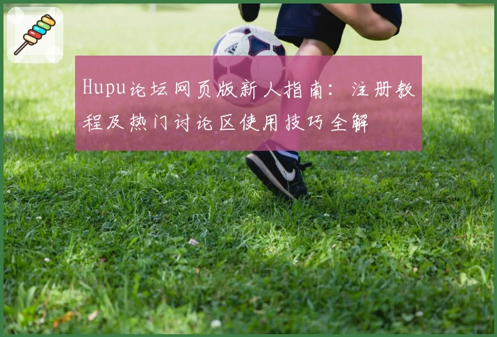 Hupu论坛网页版新人指南：注册教程及热门讨论区使用技巧全解