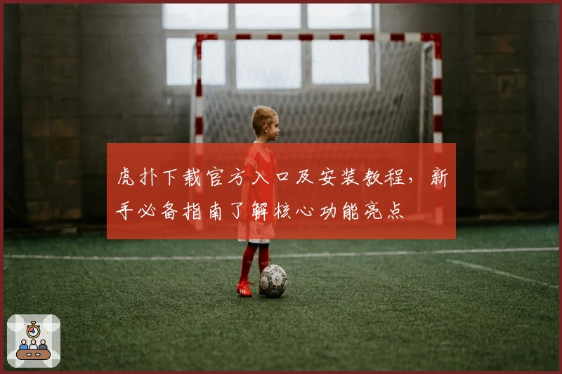 虎扑下载官方入口及安装教程，新手必备指南了解核心功能亮点