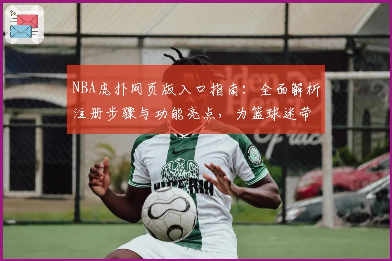 NBA虎扑网页版入口指南：全面解析注册步骤与功能亮点，为篮球迷带来极致体验