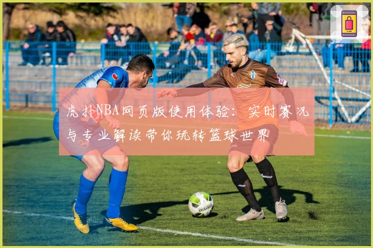 虎扑NBA网页版使用体验：实时赛况与专业解读带你玩转篮球世界