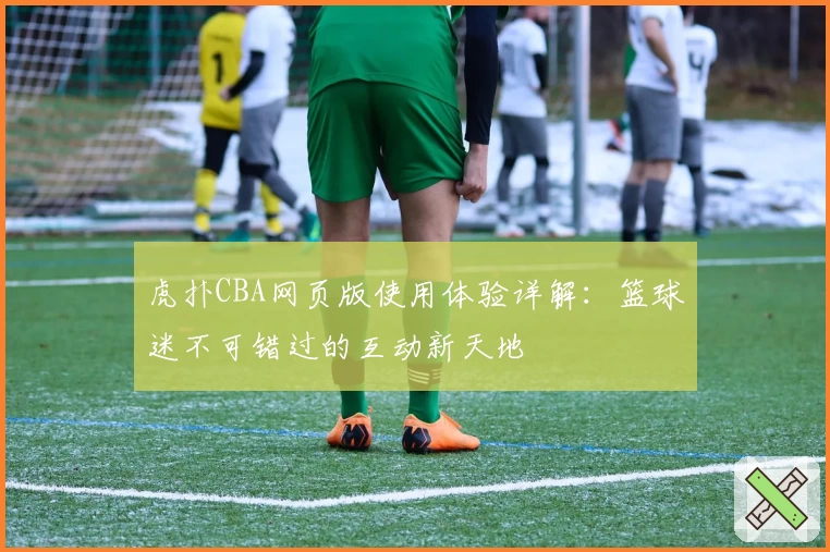 虎扑CBA网页版使用体验详解：篮球迷不可错过的互动新天地