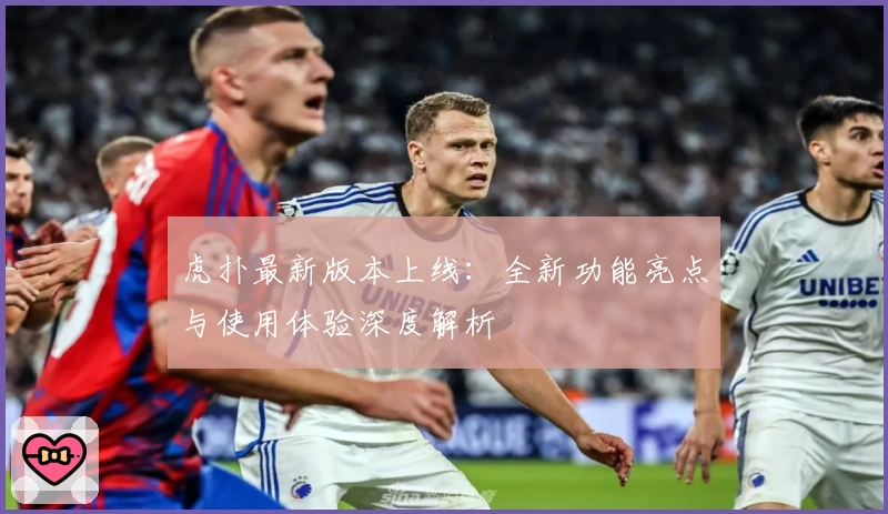 虎扑最新版本上线：全新功能亮点与使用体验深度解析