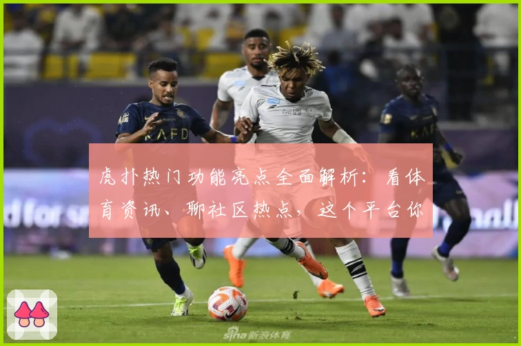 虎扑热门功能亮点全面解析：看体育资讯、聊社区热点，这个平台你用对了吗？