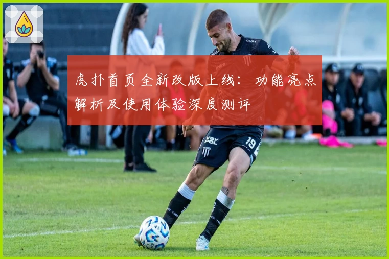 虎扑首页全新改版上线：功能亮点解析及使用体验深度测评