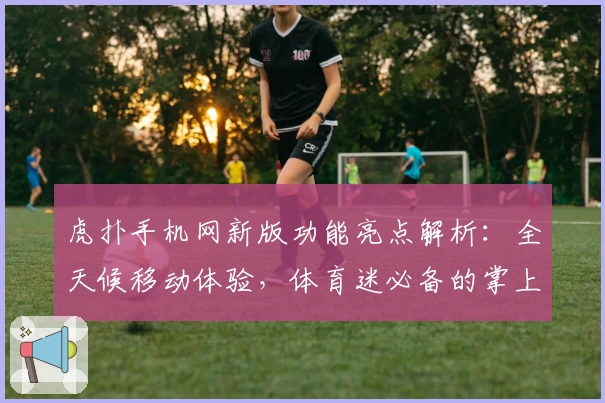 虎扑手机网新版功能亮点解析：全天候移动体验，体育迷必备的掌上社区指南