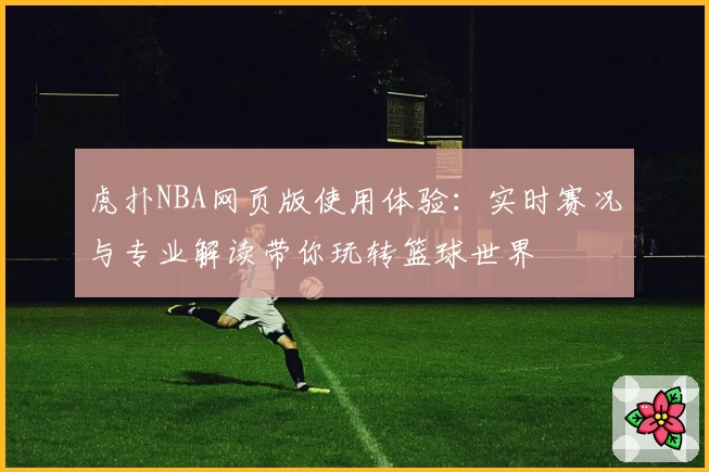 虎扑NBA网页版使用体验：实时赛况与专业解读带你玩转篮球世界