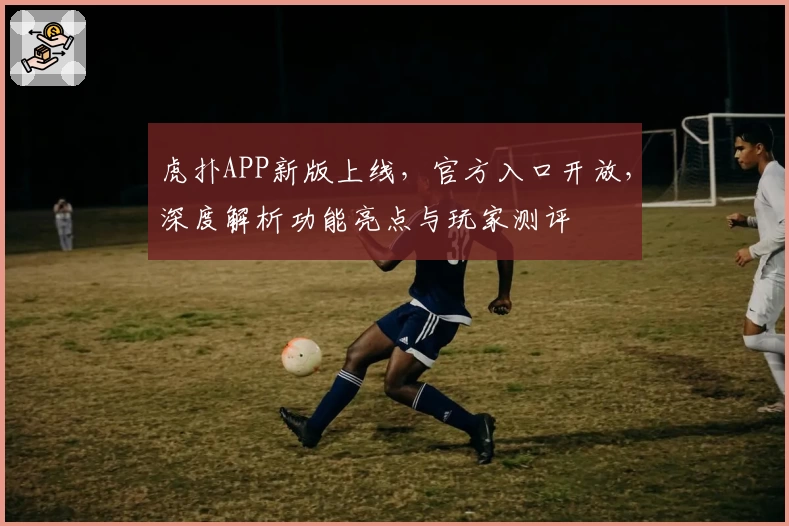 虎扑APP新版上线，官方入口开放，深度解析功能亮点与玩家测评