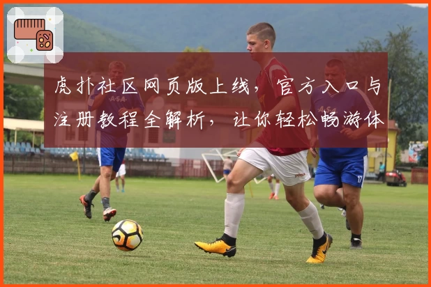 虎扑社区网页版上线，官方入口与注册教程全解析，让你轻松畅游体育与潮流文化