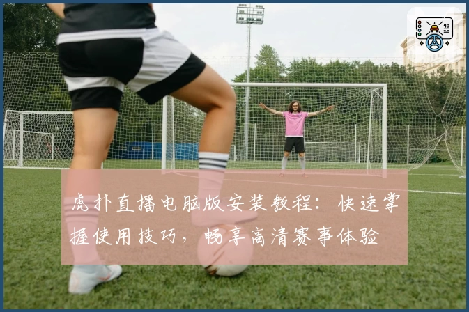 虎扑直播电脑版安装教程：快速掌握使用技巧，畅享高清赛事体验