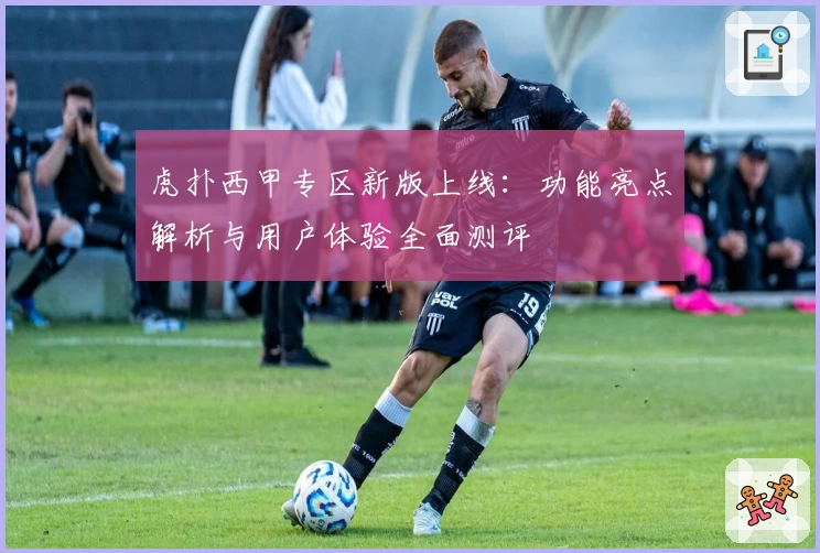 虎扑西甲专区新版上线：功能亮点解析与用户体验全面测评