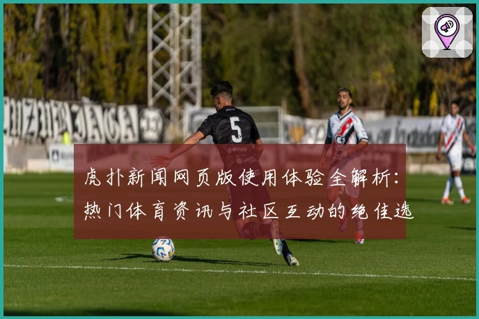 虎扑新闻网页版使用体验全解析：热门体育资讯与社区互动的绝佳选择