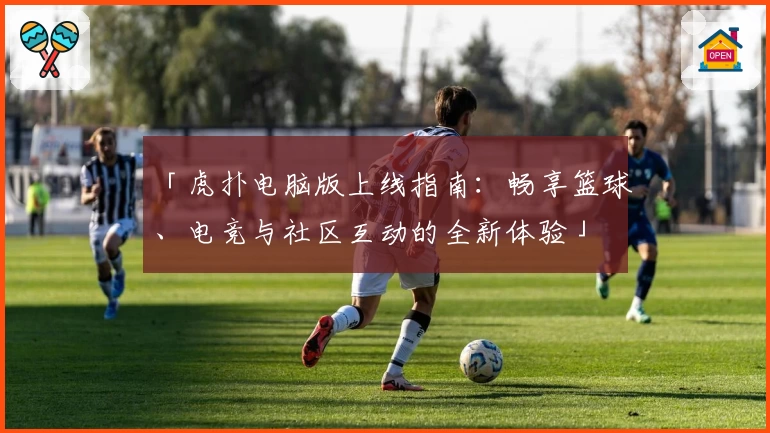 「虎扑电脑版上线指南：畅享篮球、电竞与社区互动的全新体验」