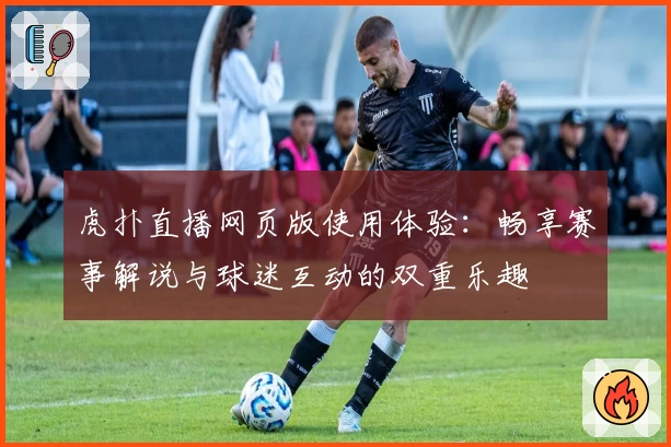 虎扑直播网页版使用体验：畅享赛事解说与球迷互动的双重乐趣