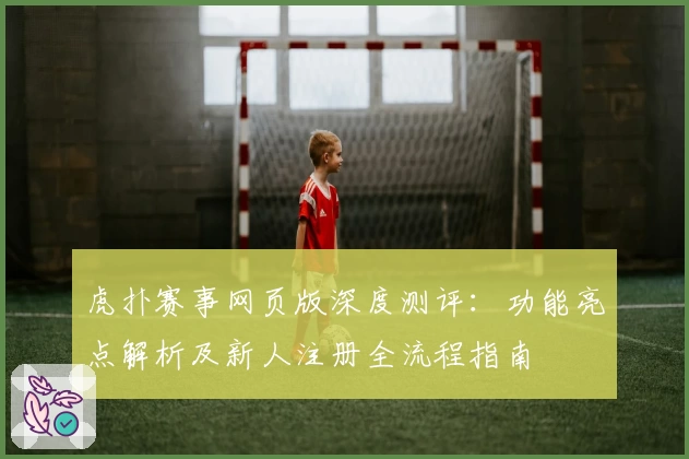 虎扑赛事网页版深度测评：功能亮点解析及新人注册全流程指南