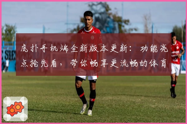 虎扑手机端全新版本更新：功能亮点抢先看，带你畅享更流畅的体育互动体验