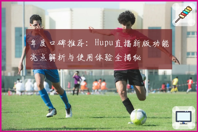 年度口碑推荐：Hupu直播新版功能亮点解析与使用体验全揭秘